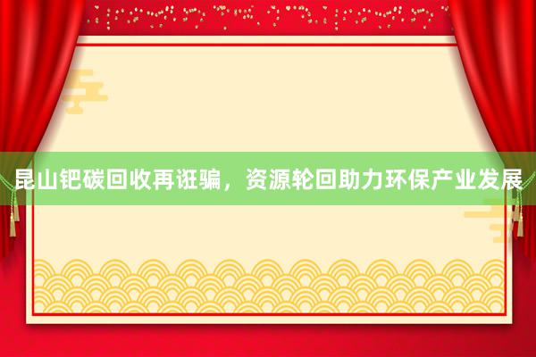 昆山钯碳回收再诳骗，资源轮回助力环保产业发展