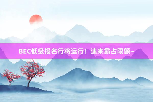 BEC低级报名行将运行！速来霸占限额~